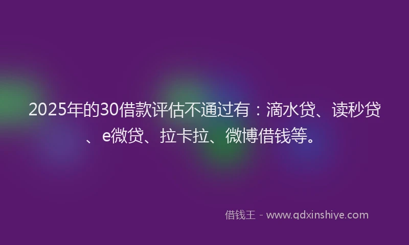 2025年的30借款评估不通过有：滴水贷、读秒贷、e微贷、拉卡拉、微博借钱等。