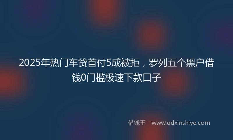 2025年热门车贷首付5成被拒，罗列五个黑户借钱0门槛极速下款口子