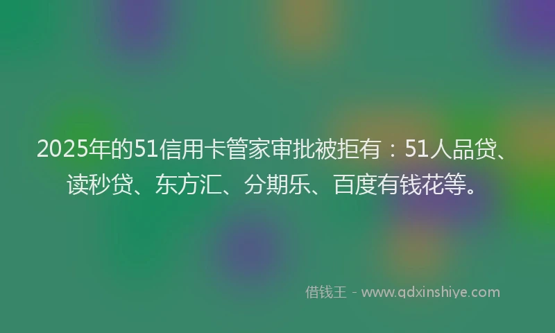2025年的51信用卡管家审批被拒有：51人品贷、读秒贷、东方汇、分期乐、百度有钱花等。