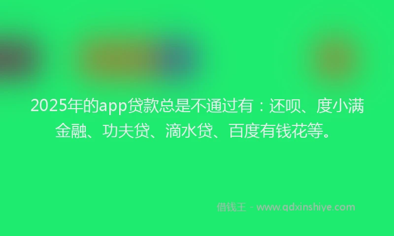 2025年的app贷款总是不通过有：还呗、度小满金融、功夫贷、滴水贷、百度有钱花等。