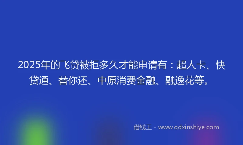 2025年的飞贷被拒多久才能申请有：超人卡、快贷通、替你还、中原消费金融、融逸花等。