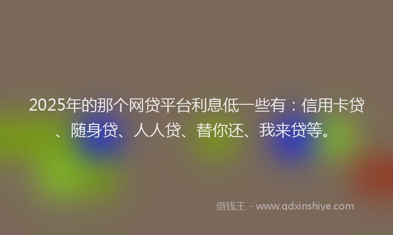 2025年的那个网贷平台利息低一些有：信用卡贷、随身贷、人人贷、替你还、我来贷等。