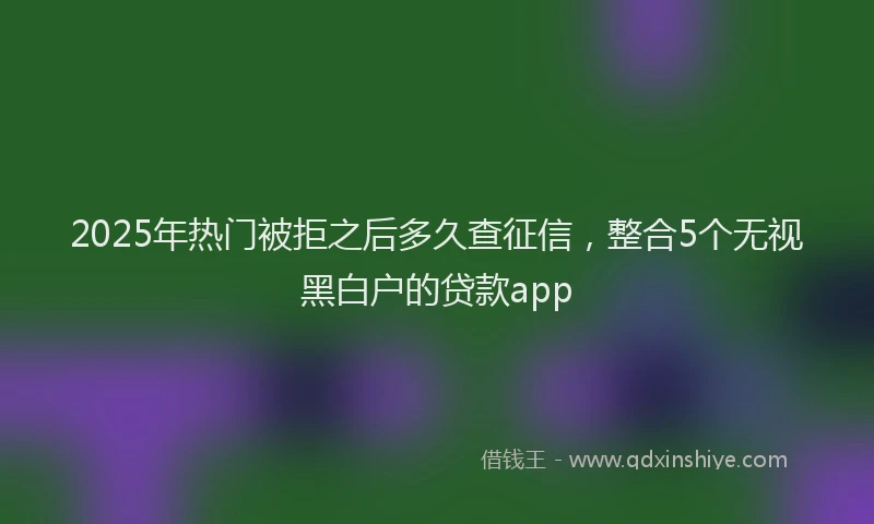 2025年热门被拒之后多久查征信，整合5个无视黑白户的贷款app