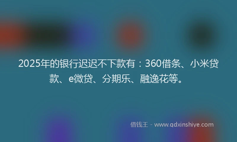 2025年的银行迟迟不下款有：360借条、小米贷款、e微贷、分期乐、融逸花等。