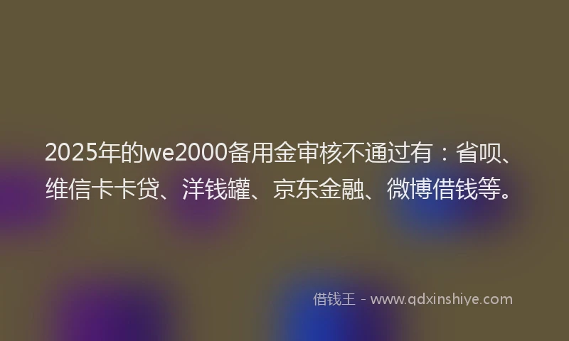 2025年的we2000备用金审核不通过有：省呗、维信卡卡贷、洋钱罐、京东金融、微博借钱等。
