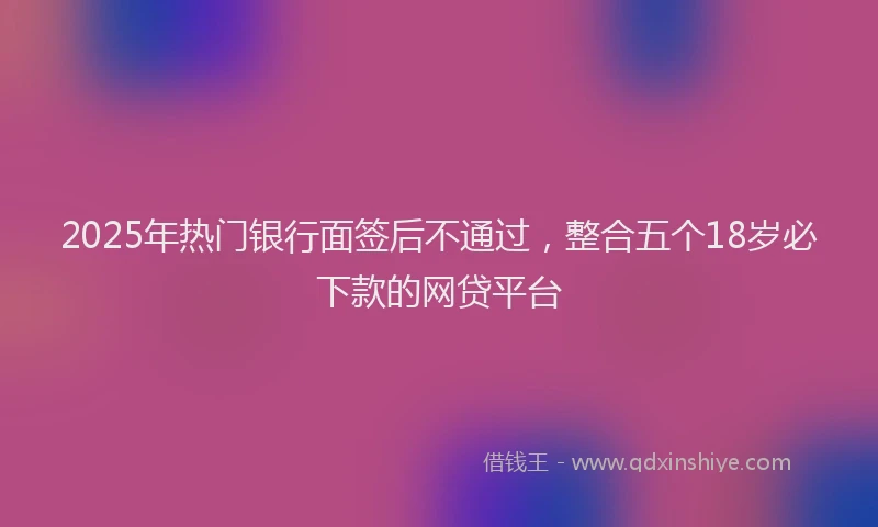 2025年热门银行面签后不通过，整合五个18岁必下款的网贷平台