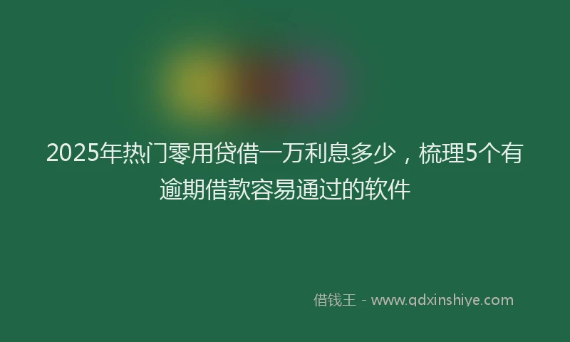 2025年热门零用贷借一万利息多少，梳理5个有逾期借款容易通过的软件