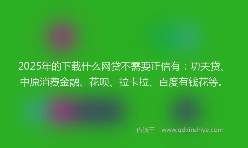 2025年的下载什么网贷不需要正信有：功夫贷、中原消费金融、花呗、拉卡拉、百度有钱花等。