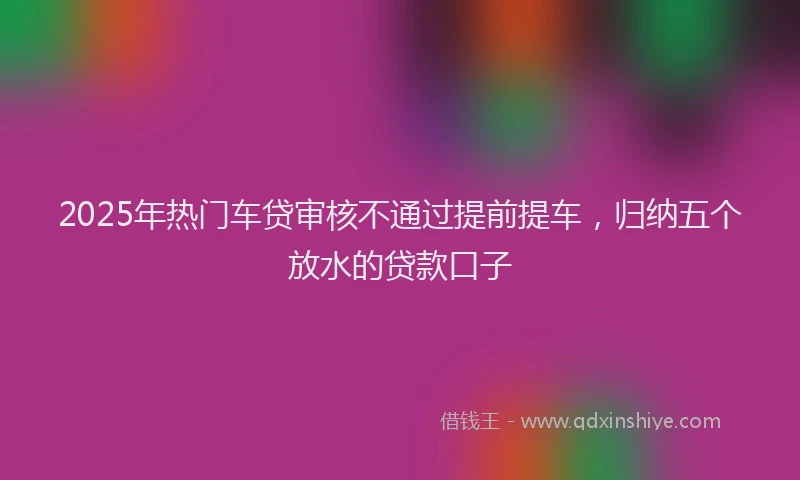 2025年热门车贷审核不通过提前提车，归纳五个放水的贷款口子