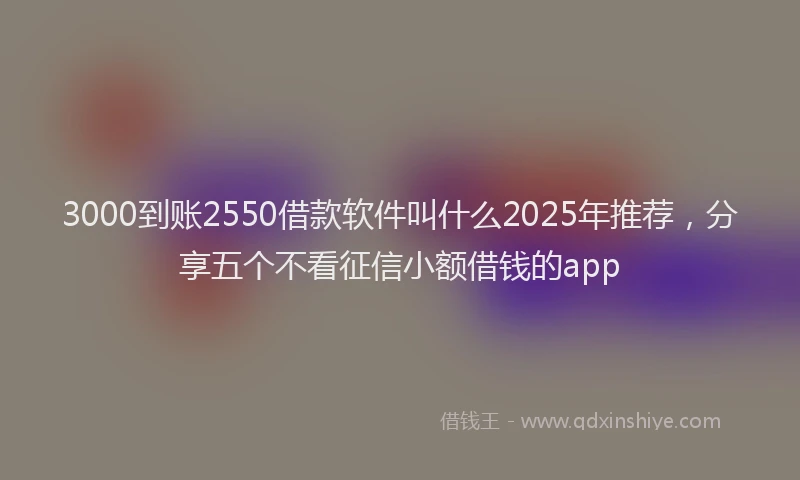 3000到账2550借款软件叫什么2025年推荐，分享五个不看征信小额借钱的app