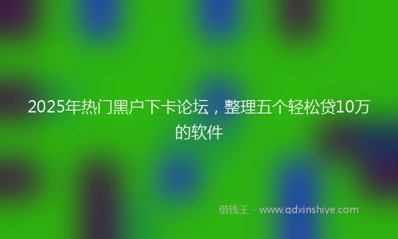 2025年热门黑户下卡论坛，整理五个轻松贷10万的软件