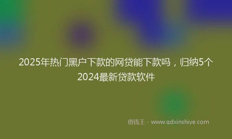 2025年热门黑户下款的网贷能下款吗，归纳5个2024最新贷款软件