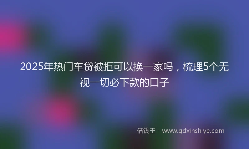 2025年热门车贷被拒可以换一家吗，梳理5个无视一切必下款的口子