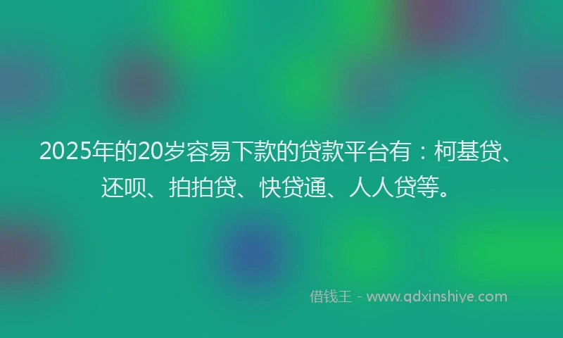 2025年的20岁容易下款的贷款平台有：柯基贷、还呗、拍拍贷、快贷通、人人贷等。