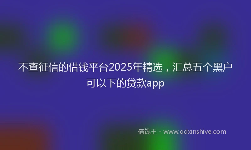 不查征信的借钱平台2025年精选，汇总五个黑户可以下的贷款app
