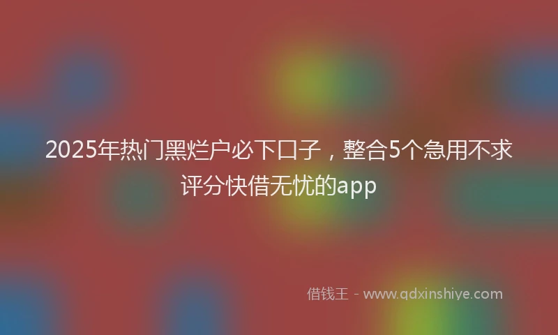 2025年热门黑烂户必下口子，整合5个急用不求评分快借无忧的app