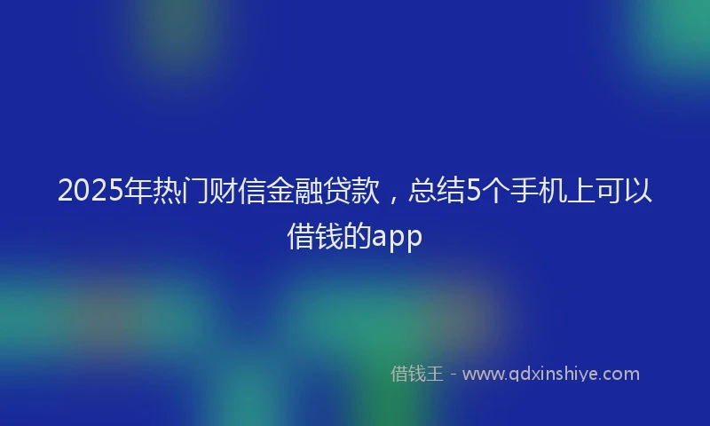 2025年热门财信金融贷款，总结5个手机上可以借钱的app