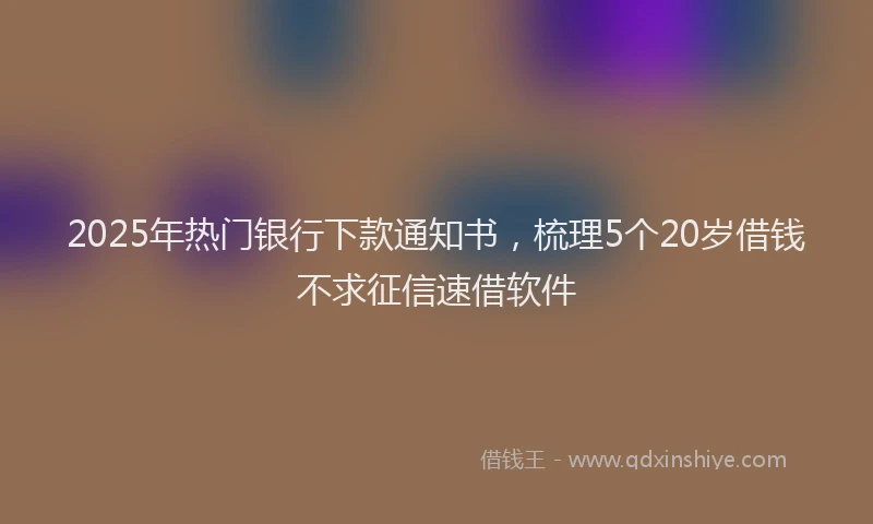 2025年热门银行下款通知书，梳理5个20岁借钱不求征信速借软件