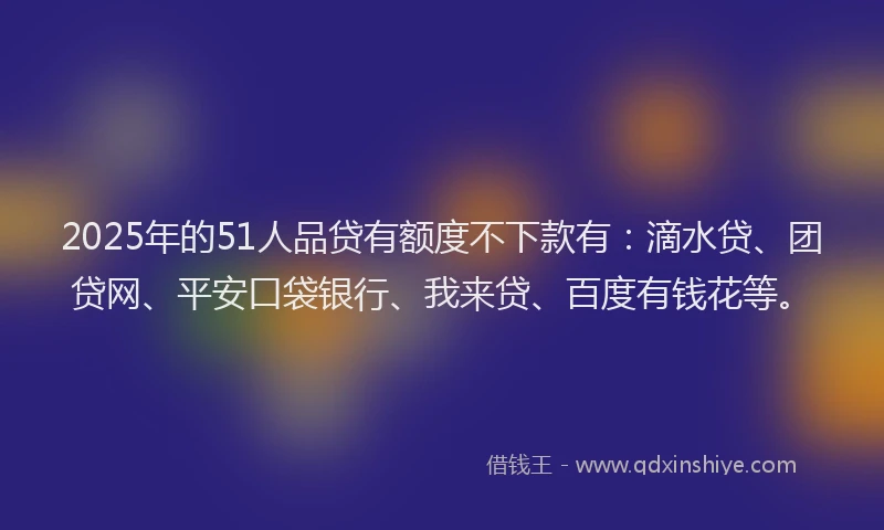 2025年的51人品贷有额度不下款有：滴水贷、团贷网、平安口袋银行、我来贷、百度有钱花等。