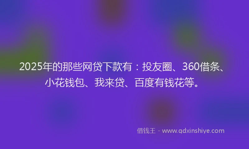 2025年的那些网贷下款有：投友圈、360借条、小花钱包、我来贷、百度有钱花等。