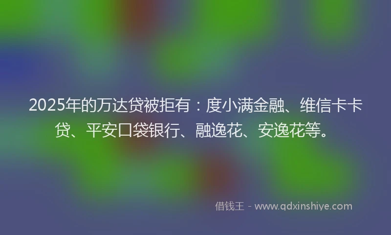 2025年的万达贷被拒有：度小满金融、维信卡卡贷、平安口袋银行、融逸花、安逸花等。