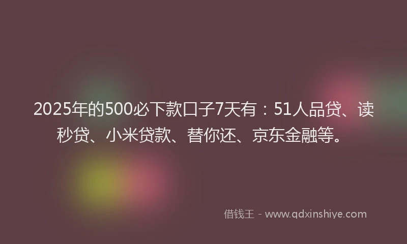 2025年的500必下款口子7天有：51人品贷、读秒贷、小米贷款、替你还、京东金融等。