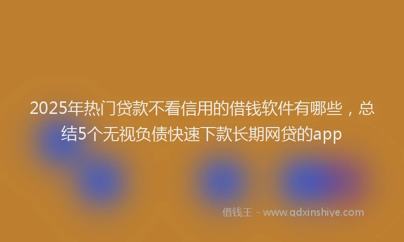 2025年热门贷款不看信用的借钱软件有哪些，总结5个无视负债快速下款长期网贷的app