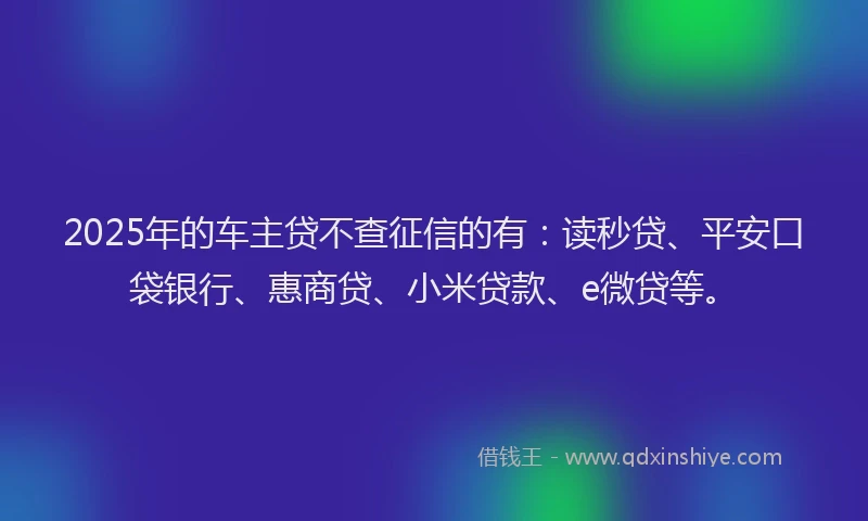 2025年的车主贷不查征信的有：读秒贷、平安口袋银行、惠商贷、小米贷款、e微贷等。