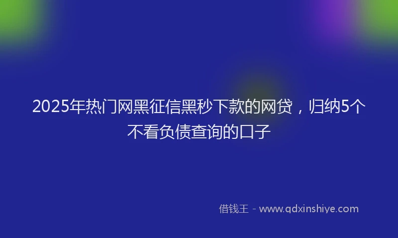 2025年热门网黑征信黑秒下款的网贷，归纳5个不看负债查询的口子
