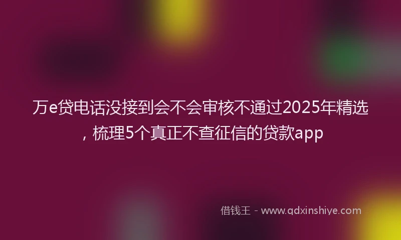 万e贷电话没接到会不会审核不通过2025年精选，梳理5个真正不查征信的贷款app
