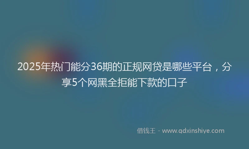 2025年热门能分36期的正规网贷是哪些平台，分享5个网黑全拒能下款的口子