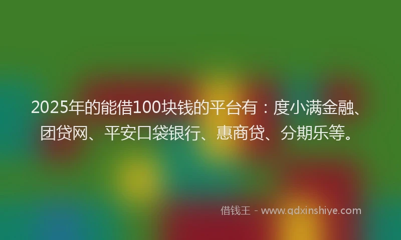 2025年的能借100块钱的平台有：度小满金融、团贷网、平安口袋银行、惠商贷、分期乐等。