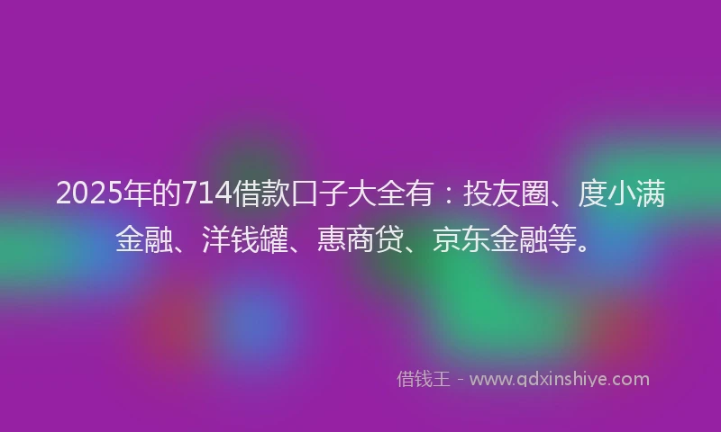 2025年的714借款口子大全有：投友圈、度小满金融、洋钱罐、惠商贷、京东金融等。