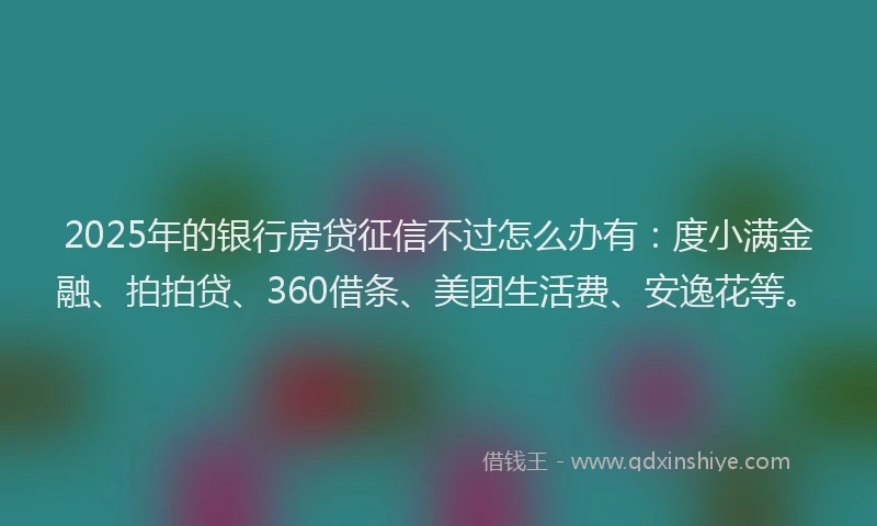 2025年的银行房贷征信不过怎么办有：度小满金融、拍拍贷、360借条、美团生活费、安逸花等。