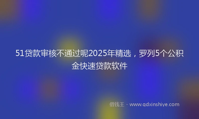 51贷款审核不通过呢2025年精选，罗列5个公积金快速贷款软件