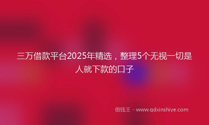 三万借款平台2025年精选，整理5个无视一切是人就下款的口子