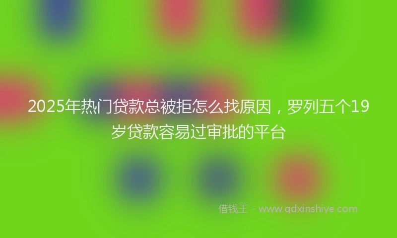 2025年热门贷款总被拒怎么找原因，罗列五个19岁贷款容易过审批的平台