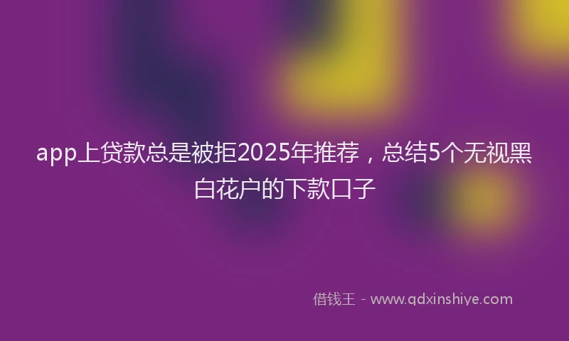 app上贷款总是被拒2025年推荐，总结5个无视黑白花户的下款口子
