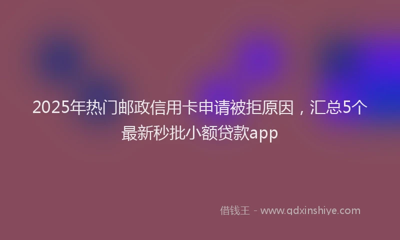 2025年热门邮政信用卡申请被拒原因，汇总5个最新秒批小额贷款app
