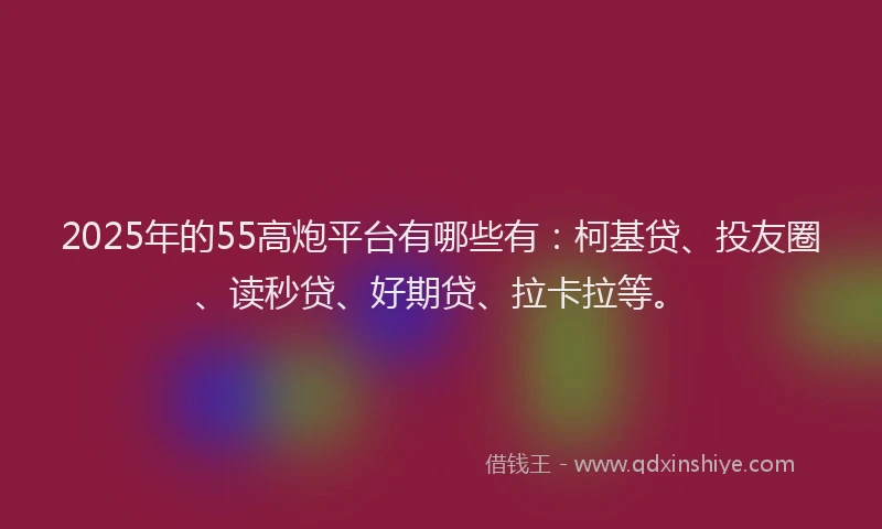 2025年的55高炮平台有哪些有：柯基贷、投友圈、读秒贷、好期贷、拉卡拉等。