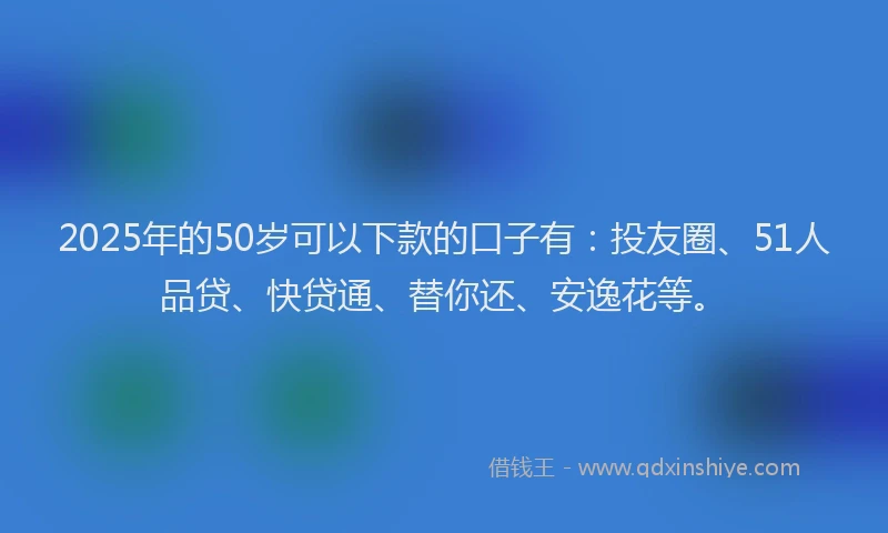 2025年的50岁可以下款的口子有：投友圈、51人品贷、快贷通、替你还、安逸花等。