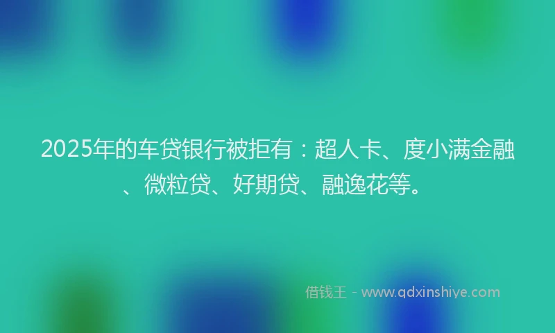 2025年的车贷银行被拒有：超人卡、度小满金融、微粒贷、好期贷、融逸花等。