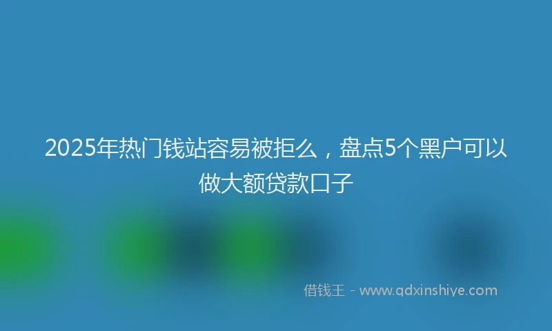 2025年热门钱站容易被拒么，盘点5个黑户可以做大额贷款口子