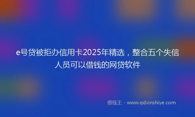 e号贷被拒办信用卡2025年精选，整合五个失信人员可以借钱的网贷软件