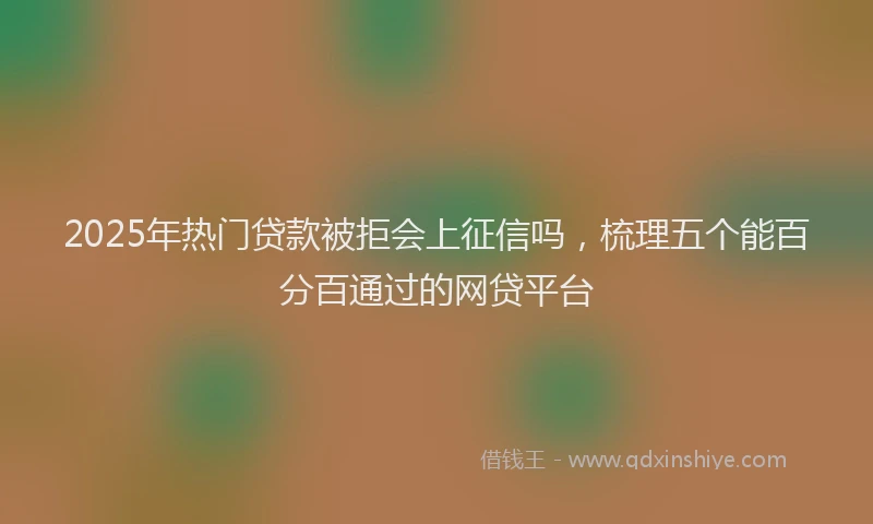 2025年热门贷款被拒会上征信吗，梳理五个能百分百通过的网贷平台