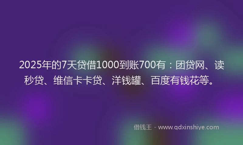 2025年的7天贷借1000到账700有：团贷网、读秒贷、维信卡卡贷、洋钱罐、百度有钱花等。