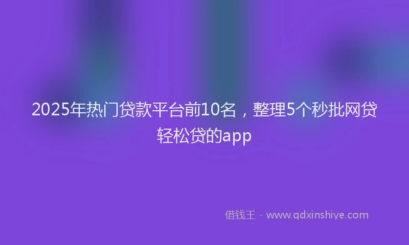 2025年热门贷款平台前10名，整理5个秒批网贷轻松贷的app