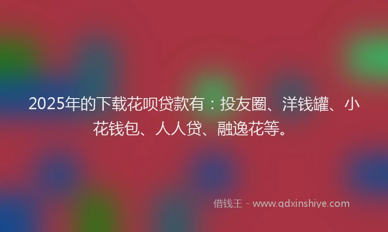 2025年的下载花呗贷款有：投友圈、洋钱罐、小花钱包、人人贷、融逸花等。
