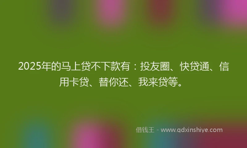 2025年的马上贷不下款有：投友圈、快贷通、信用卡贷、替你还、我来贷等。