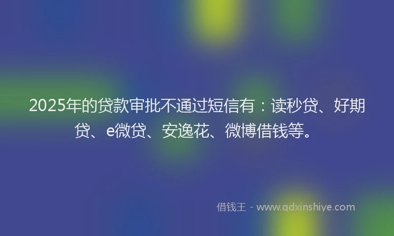 2025年的贷款审批不通过短信有：读秒贷、好期贷、e微贷、安逸花、微博借钱等。